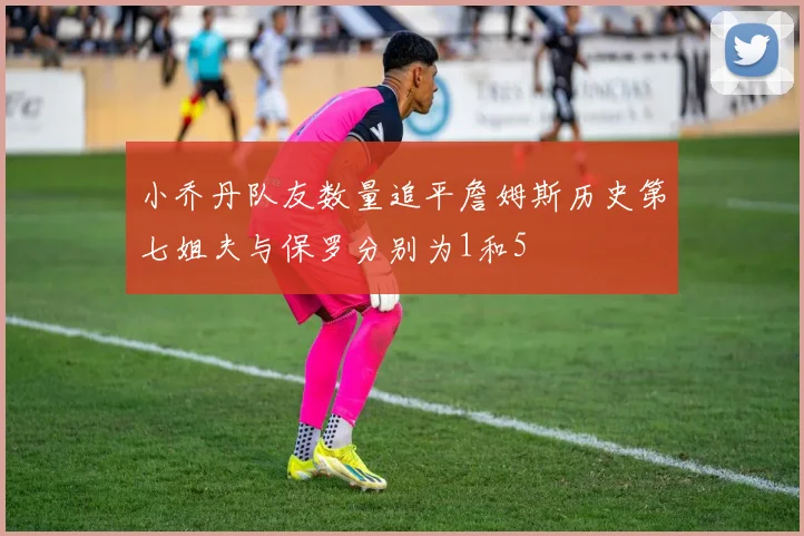 小乔丹队友数量追平詹姆斯历史第七姐夫与保罗分别为1和5