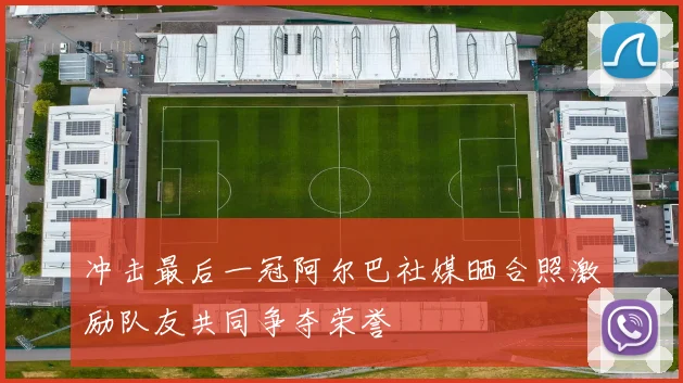 冲击最后一冠阿尔巴社媒晒合照激励队友共同争夺荣誉