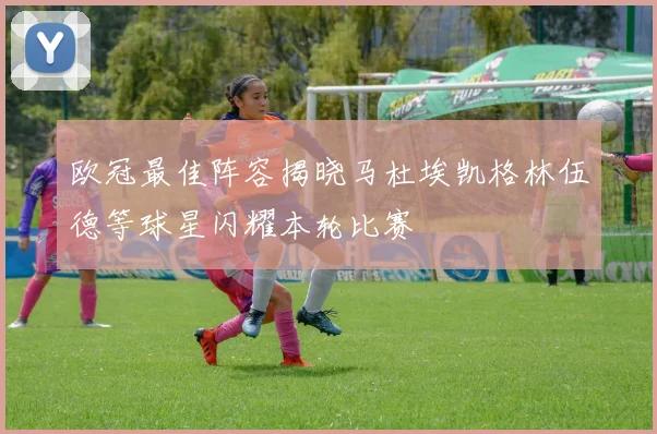 欧冠最佳阵容揭晓马杜埃凯格林伍德等球星闪耀本轮比赛