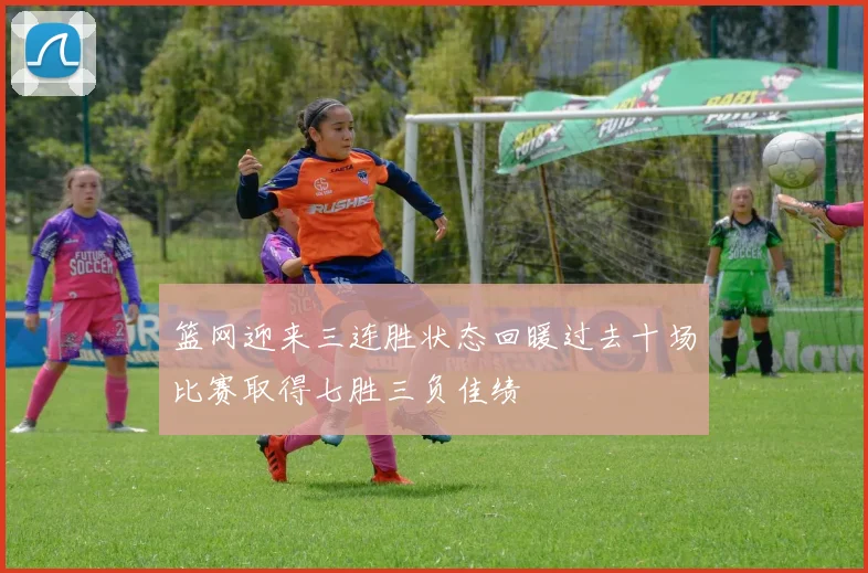 篮网迎来三连胜状态回暖过去十场比赛取得七胜三负佳绩