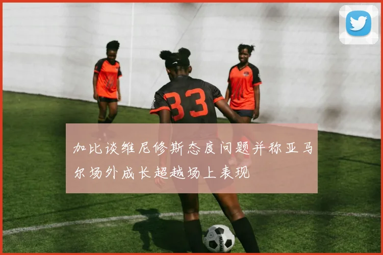 加比谈维尼修斯态度问题并称亚马尔场外成长超越场上表现