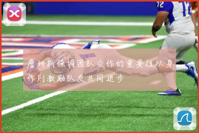 詹姆斯强调团队合作的重要性以身作则激励队友共同进步