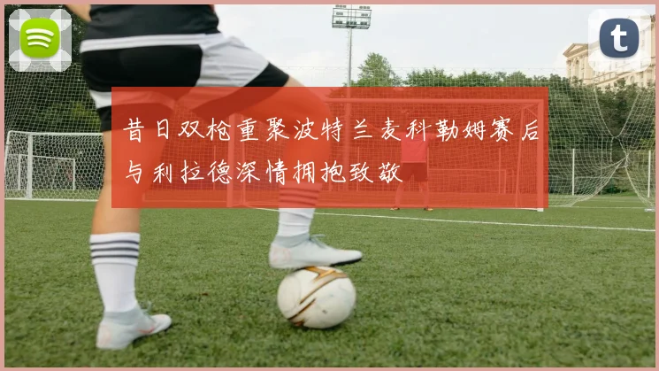 昔日双枪重聚波特兰麦科勒姆赛后与利拉德深情拥抱致敬