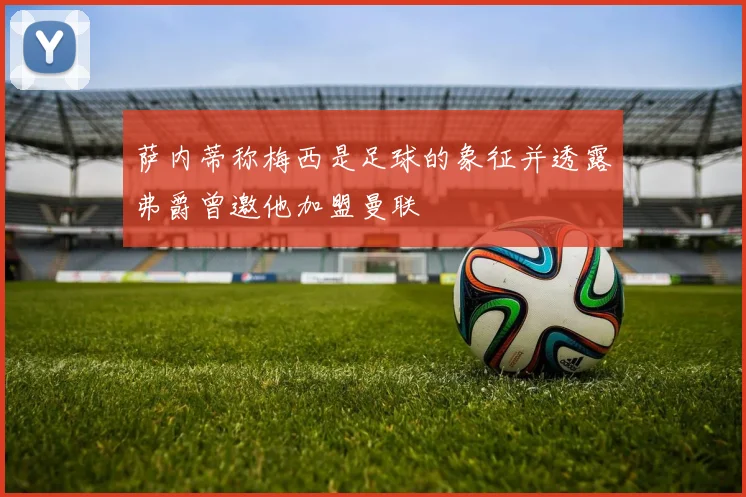 萨内蒂称梅西是足球的象征并透露弗爵曾邀他加盟曼联