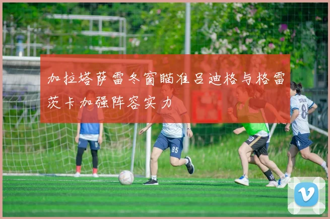 加拉塔萨雷冬窗瞄准吕迪格与格雷茨卡加强阵容实力