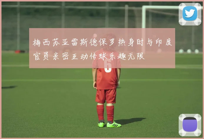 梅西苏亚雷斯德保罗热身时与印度官员亲密互动传球乐趣无限