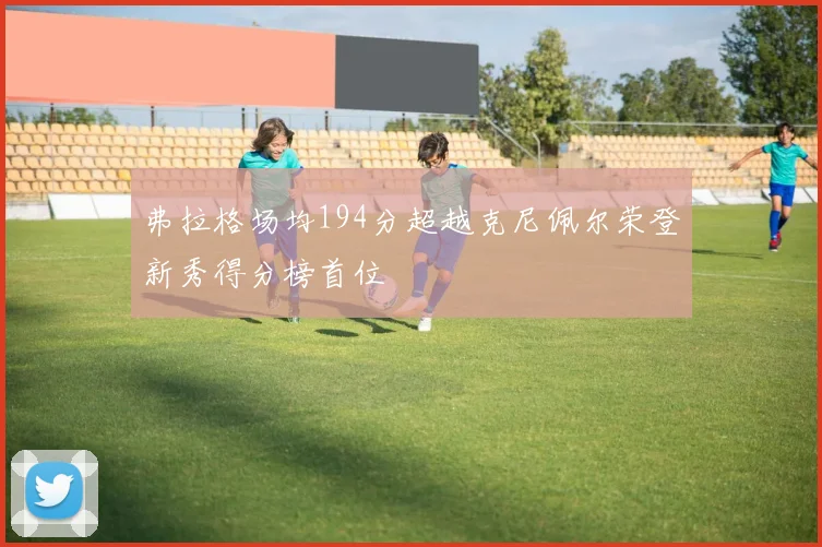 弗拉格场均194分超越克尼佩尔荣登新秀得分榜首位