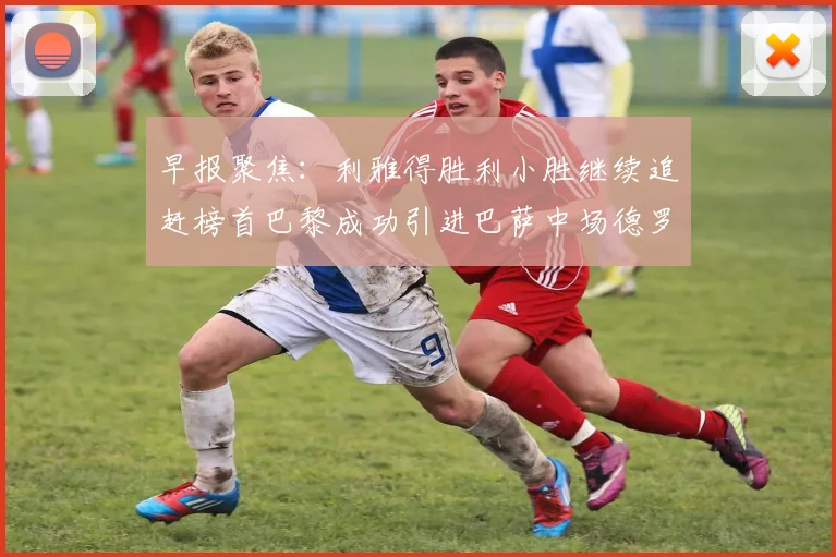 早报聚焦：利雅得胜利小胜继续追赶榜首巴黎成功引进巴萨中场德罗
