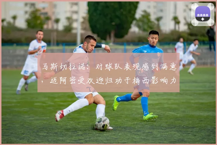 马斯切拉诺：对球队表现感到满意，迈阿密受欢迎归功于梅西影响力