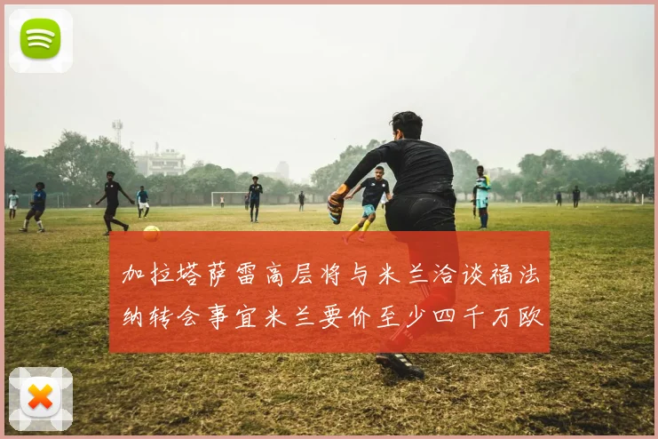 加拉塔萨雷高层将与米兰洽谈福法纳转会事宜米兰要价至少四千万欧元