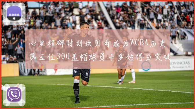 心里程碑时刻坎贝奇成为WCBA历史第五位300盖帽球员卡多佐得分突破1000大关