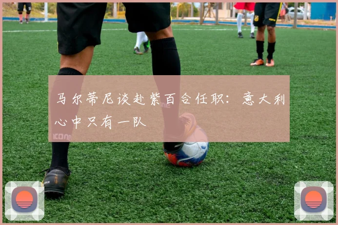 马尔蒂尼谈赴紫百合任职：意大利心中只有一队