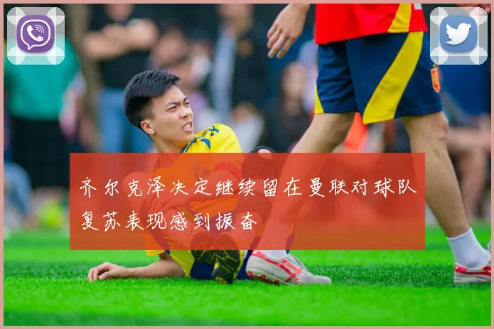 齐尔克泽决定继续留在曼联对球队复苏表现感到振奋