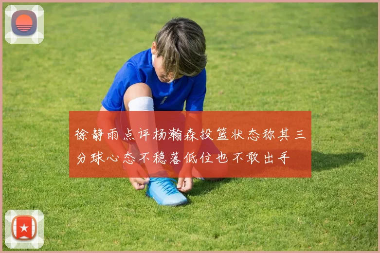 徐静雨点评杨瀚森投篮状态称其三分球心态不稳落低位也不敢出手