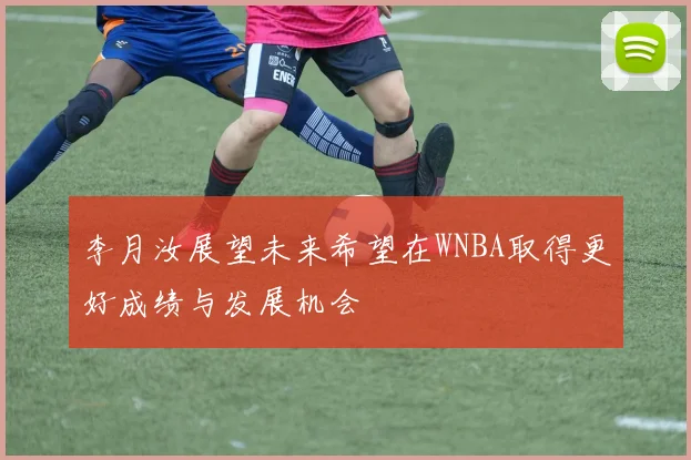 李月汝展望未来希望在WNBA取得更好成绩与发展机会