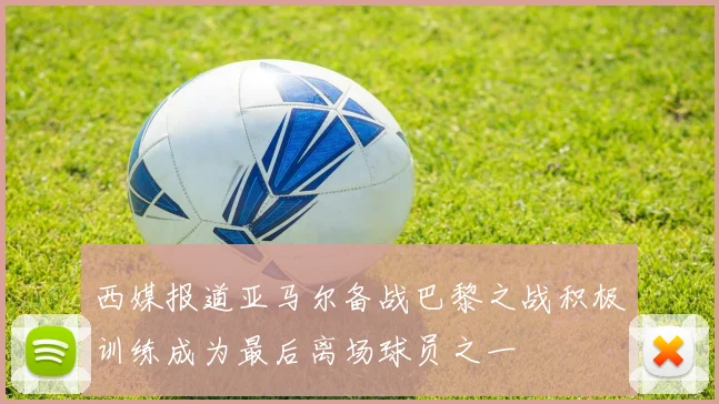 西媒报道亚马尔备战巴黎之战积极训练成为最后离场球员之一