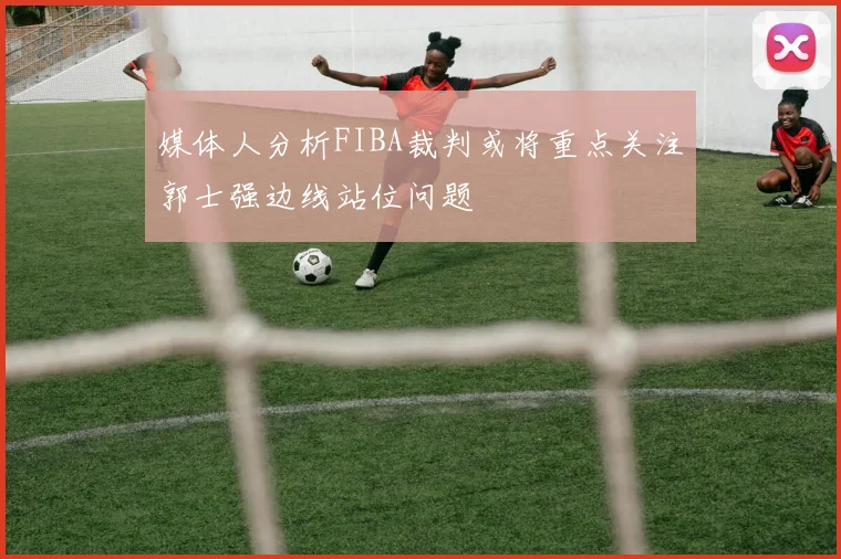 媒体人分析FIBA裁判或将重点关注郭士强边线站位问题