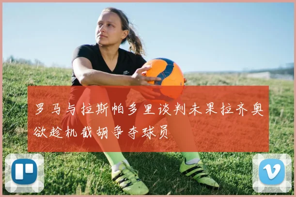 罗马与拉斯帕多里谈判未果拉齐奥欲趁机截胡争夺球员