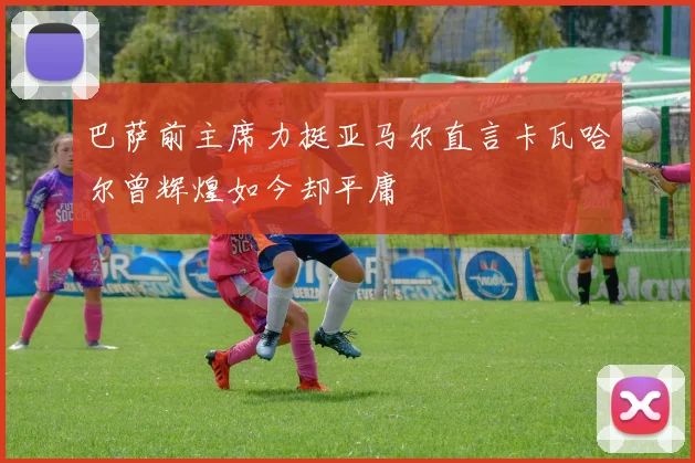 巴萨前主席力挺亚马尔直言卡瓦哈尔曾辉煌如今却平庸