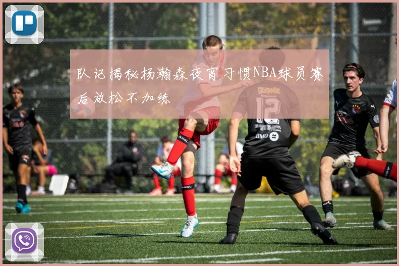 队记揭秘杨瀚森夜宵习惯NBA球员赛后放松不加练