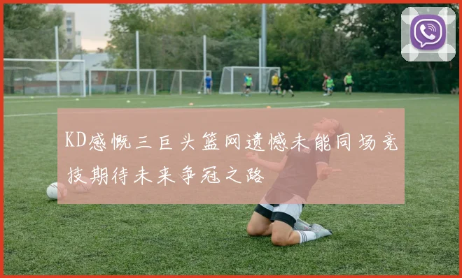 KD感慨三巨头篮网遗憾未能同场竞技期待未来争冠之路
