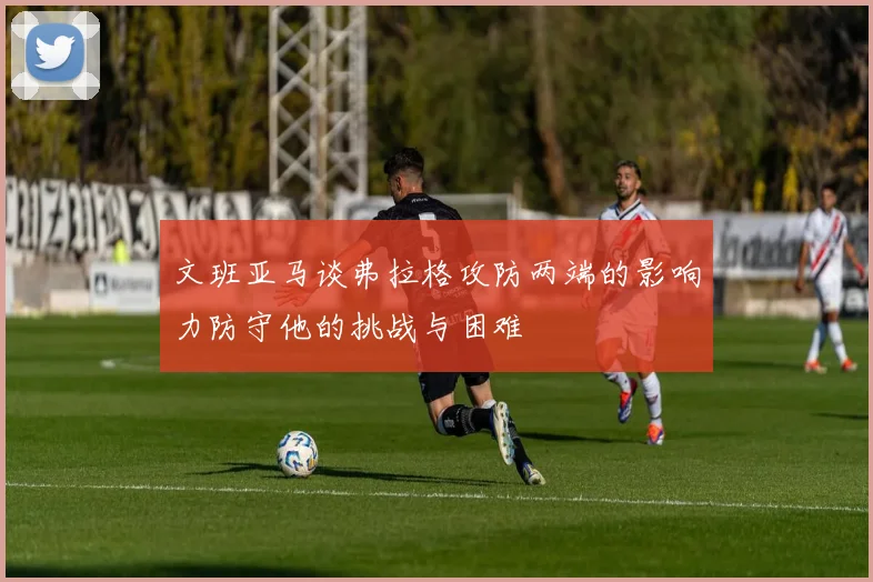 文班亚马谈弗拉格攻防两端的影响力防守他的挑战与困难