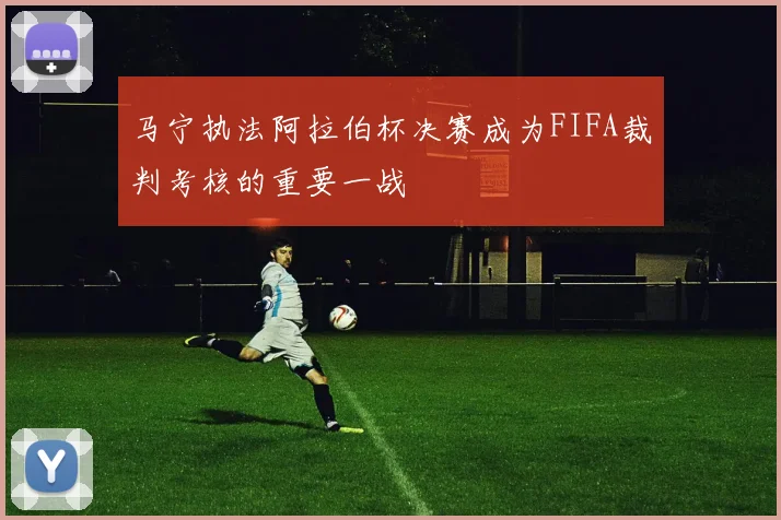 马宁执法阿拉伯杯决赛成为FIFA裁判考核的重要一战