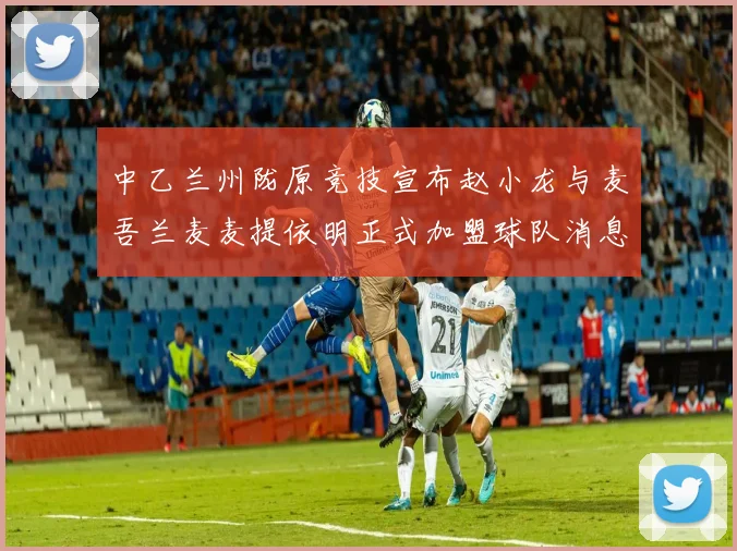 中乙兰州陇原竞技宣布赵小龙与麦吾兰麦麦提依明正式加盟球队消息