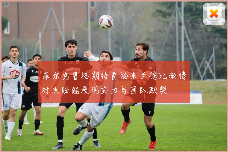 菲尔克鲁格期待首场米兰德比激情对决盼能展现实力与团队默契
