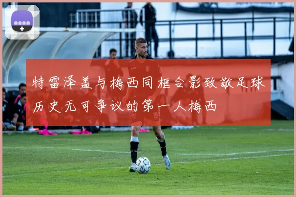 特雷泽盖与梅西同框合影致敬足球历史无可争议的第一人梅西