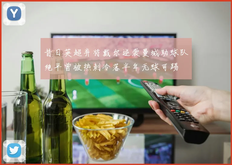 昔日英超弃将戴尔逆袭曼城助球队绝平曾被热刺冷落半年无球可踢